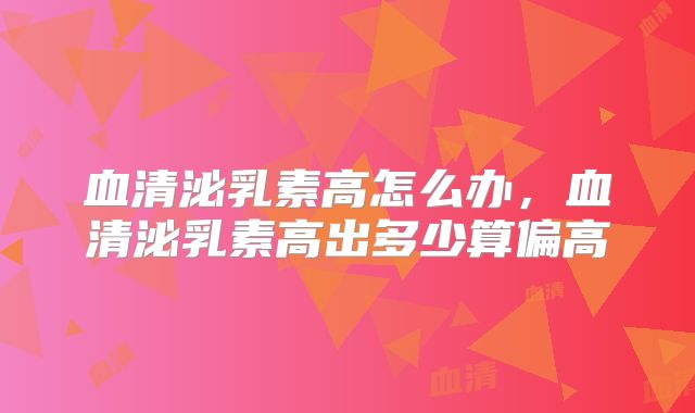 血清泌乳素高怎么办,血清泌乳素高出多少算偏高
