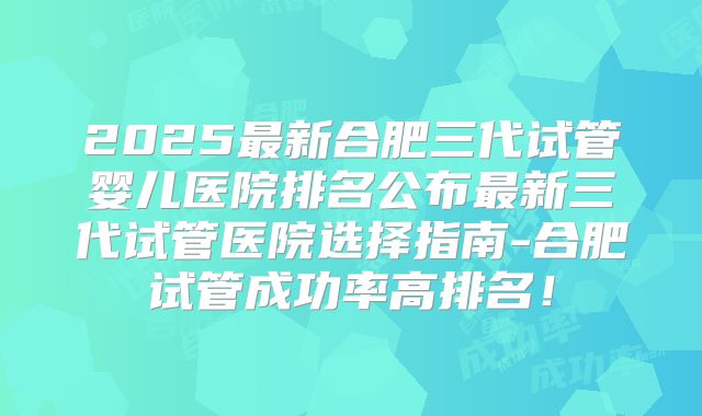 2025最新合肥三代试管婴儿医院排名公布最新三代试管医院选择指南-合肥试管成功率高排名！