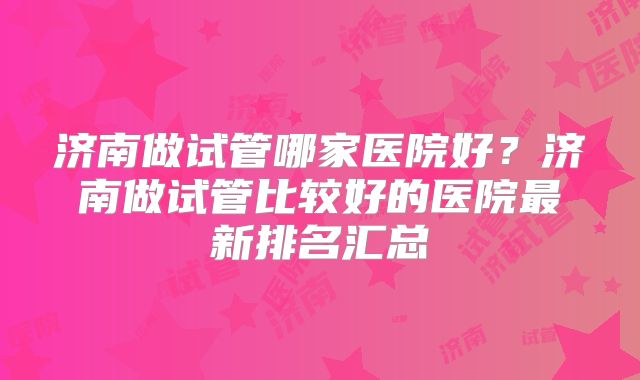 济南做试管哪家医院好？济南做试管比较好的医院最新排名汇总
