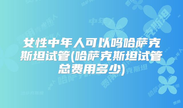 女性中年人可以吗哈萨克斯坦试管(哈萨克斯坦试管总费用多少)