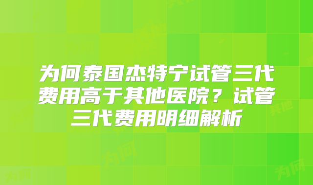 为何泰国杰特宁试管三代费用高于其他医院？试管三代费用明细解析