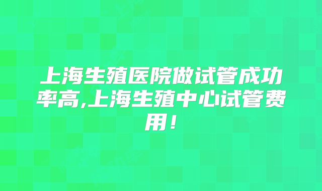 上海生殖医院做试管成功率高,上海生殖中心试管费用！