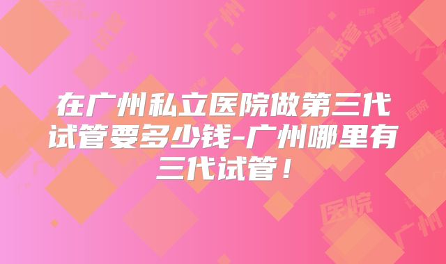 在广州私立医院做第三代试管要多少钱-广州哪里有三代试管!