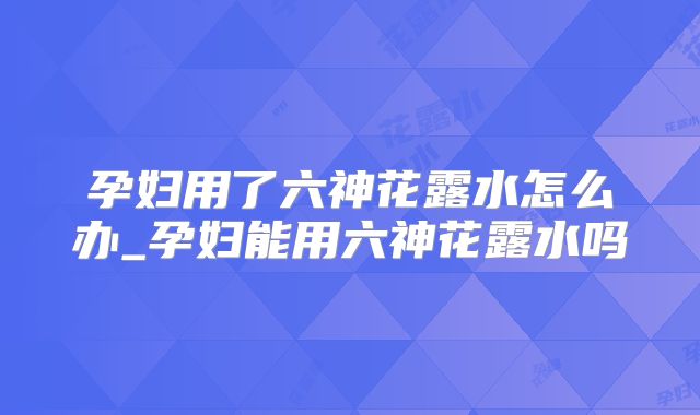孕妇用了六神花露水怎么办_孕妇能用六神花露水吗