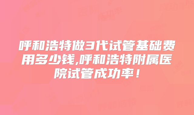 呼和浩特做3代试管基础费用多少钱,呼和浩特附属医院试管成功率!