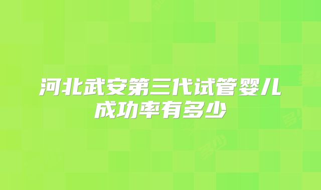河北武安第三代试管婴儿成功率有多少