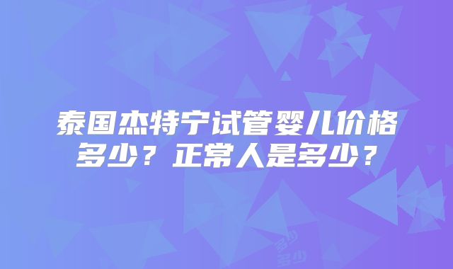 泰国杰特宁试管婴儿价格多少？正常人是多少？