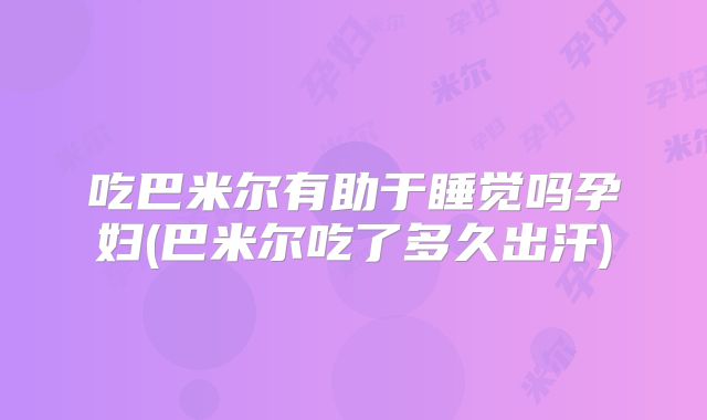 吃巴米尔有助于睡觉吗孕妇(巴米尔吃了多久出汗)