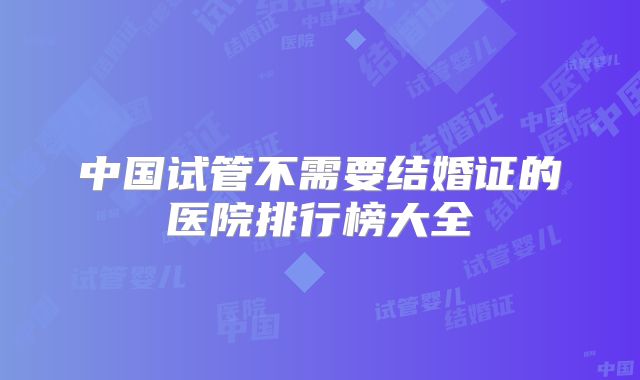 中国试管不需要结婚证的医院排行榜大全