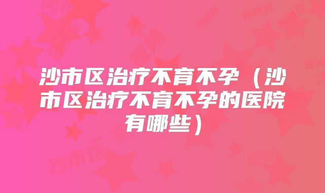 沙市区治疗不育不孕(沙市区治疗不育不孕的医院有哪些)