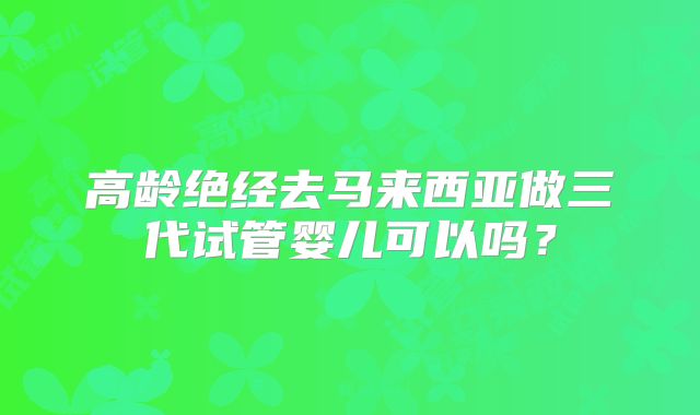 高龄绝经去马来西亚做三代试管婴儿可以吗？