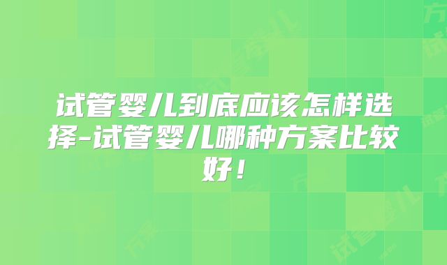试管婴儿到底应该怎样选择-试管婴儿哪种方案比较好！