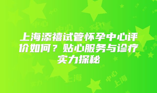 上海添禧试管怀孕中心评价如何？贴心服务与诊疗实力探秘