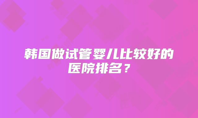 韩国做试管婴儿比较好的医院排名?
