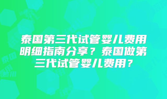 泰国第三代试管婴儿费用明细指南分享？泰国做第三代试管婴儿费用？