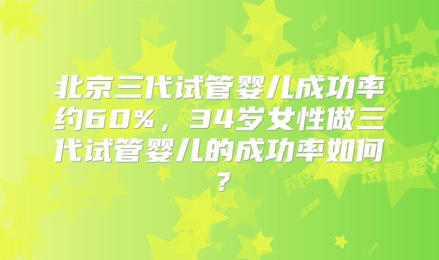 北京三代试管婴儿成功率约60%，34岁女性做三代试管婴儿的成功率如何？