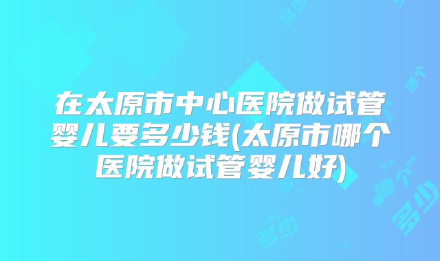 在太原市中心医院做试管婴儿要多少钱(太原市哪个医院做试管婴儿好)