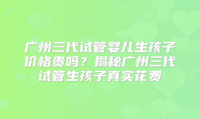 广州三代试管婴儿生孩子价格贵吗？揭秘广州三代试管生孩子真实花费