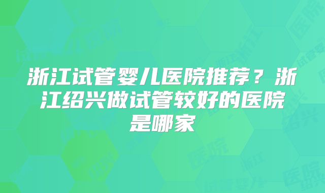 浙江试管婴儿医院推荐?浙江绍兴做试管较好的医院是哪家