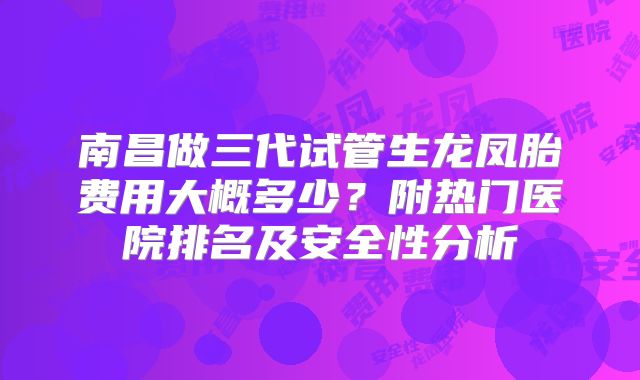 南昌做三代试管生龙凤胎费用大概多少？附热门医院排名及安全性分析