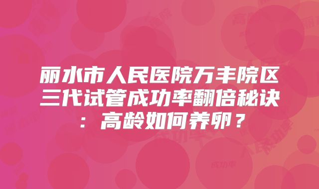 丽水市人民医院万丰院区三代试管成功率翻倍秘诀：高龄如何养卵？