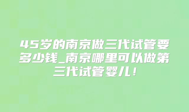 45岁的南京做三代试管要多少钱_南京哪里可以做第三代试管婴儿！