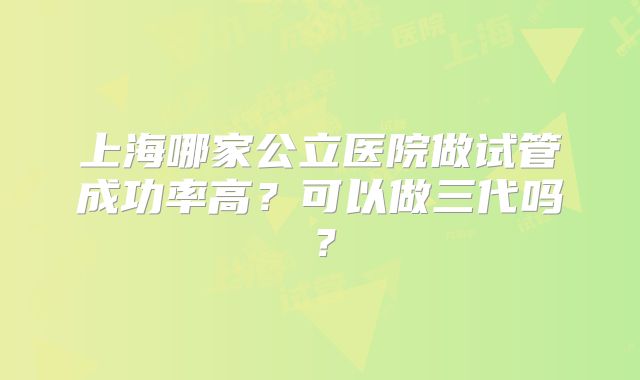 上海哪家公立医院做试管成功率高？可以做三代吗？
