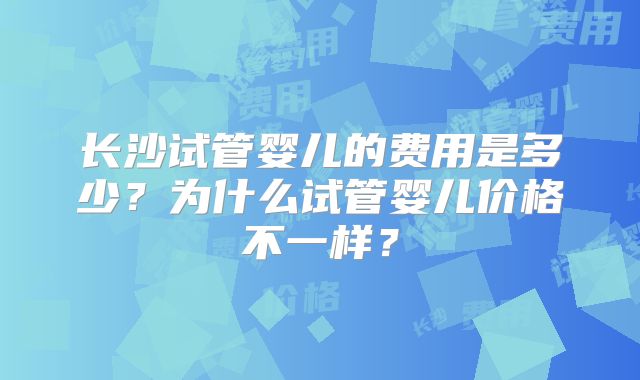 长沙试管婴儿的费用是多少?为什么试管婴儿价格不一样?