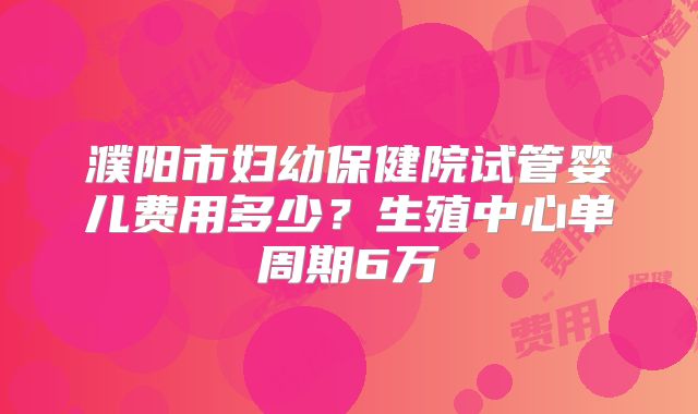 濮阳市妇幼保健院试管婴儿费用多少?生殖中心单周期6万