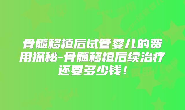 骨髓移植后试管婴儿的费用探秘-骨髓移植后续治疗还要多少钱!