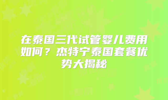 在泰国三代试管婴儿费用如何?杰特宁泰国套餐优势大揭秘