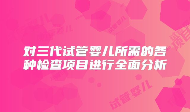 对三代试管婴儿所需的各种检查项目进行全面分析