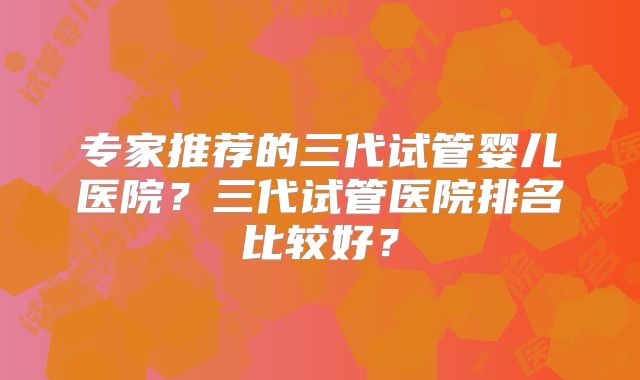专家推荐的三代试管婴儿医院？三代试管医院排名比较好？