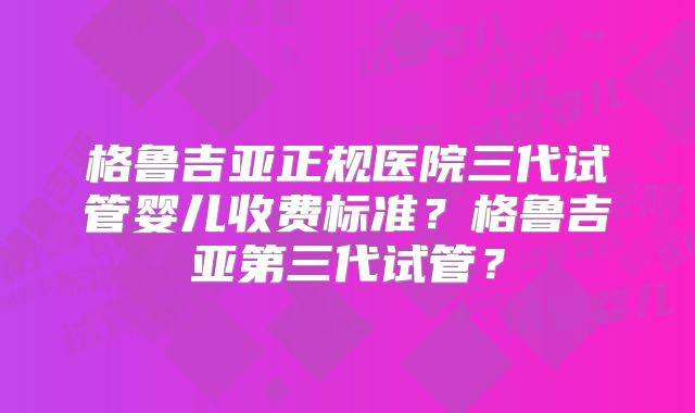 格鲁吉亚正规医院三代试管婴儿收费标准？格鲁吉亚第三代试管？