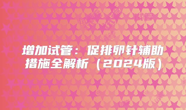 增加试管：促排卵针辅助措施全解析（2024版）