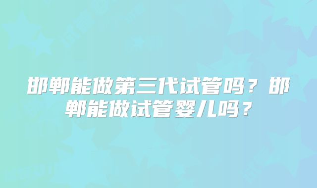 邯郸能做第三代试管吗？邯郸能做试管婴儿吗？