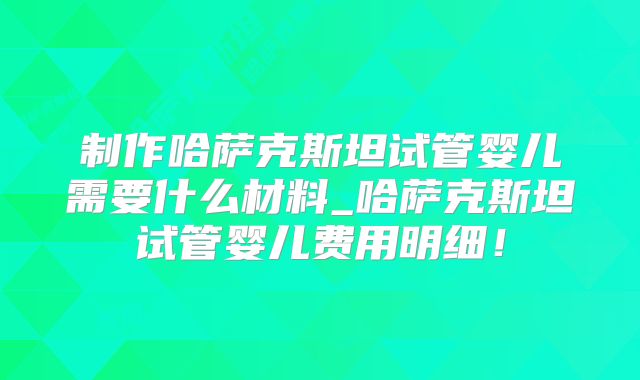 制作哈萨克斯坦试管婴儿需要什么材料_哈萨克斯坦试管婴儿费用明细！
