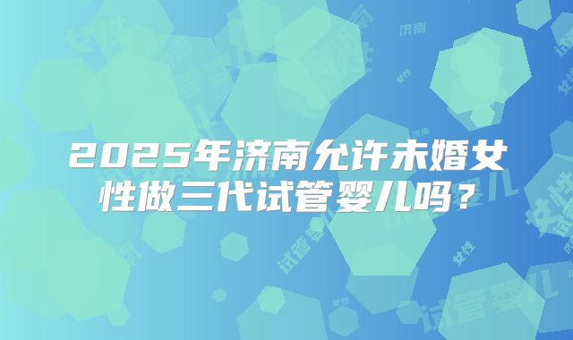 2025年济南允许未婚女性做三代试管婴儿吗？