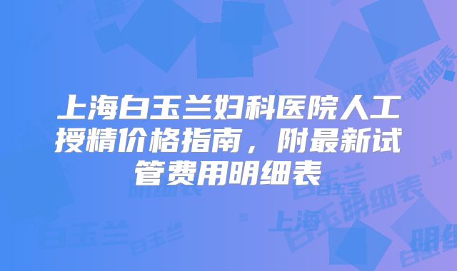 上海白玉兰妇科医院人工授精价格指南，附最新试管费用明细表