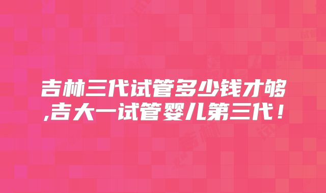 吉林三代试管多少钱才够,吉大一试管婴儿第三代!