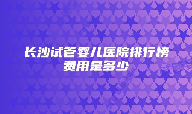 长沙试管婴儿医院排行榜费用是多少