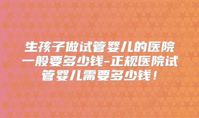 生孩子做试管婴儿的医院一般要多少钱-正规医院试管婴儿需要多少钱！