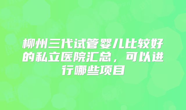 柳州三代试管婴儿比较好的私立医院汇总，可以进行哪些项目