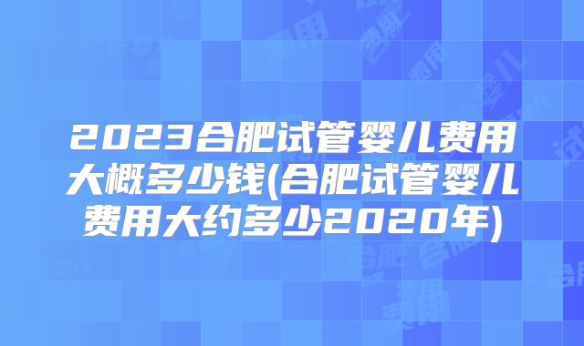 2023合肥试管婴儿费用大概多少钱(合肥试管婴儿费用大约多少2020年)