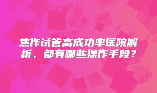 焦作试管高成功率医院解析，都有哪些操作手段？