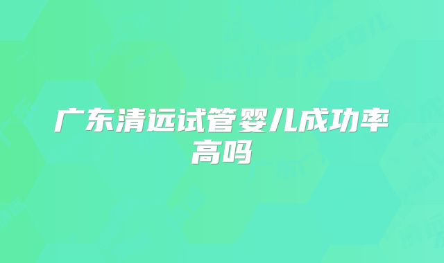广东清远试管婴儿成功率高吗
