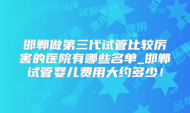 邯郸做第三代试管比较厉害的医院有哪些名单_邯郸试管婴儿费用大约多少!