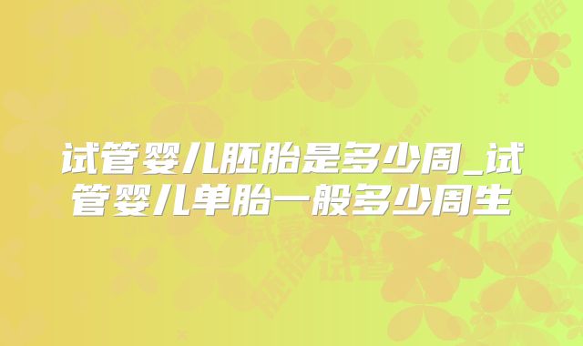 试管婴儿胚胎是多少周_试管婴儿单胎一般多少周生