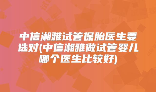 中信湘雅试管保胎医生要选对(中信湘雅做试管婴儿哪个医生比较好)