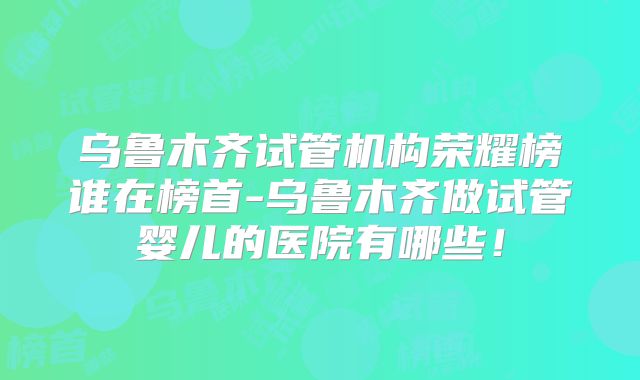 乌鲁木齐试管机构荣耀榜谁在榜首-乌鲁木齐做试管婴儿的医院有哪些！